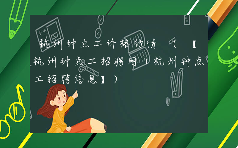 杭州钟点工价格行情 (【杭州钟点工招聘网｜杭州钟点工招聘信息】)